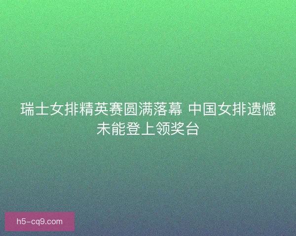 瑞士女排精英赛圆满落幕 中国女排遗憾未能登上领奖台