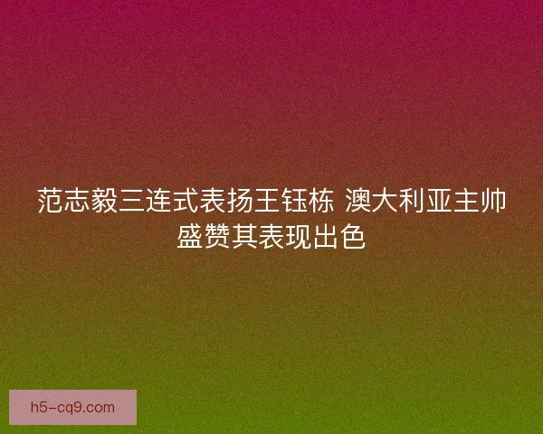 范志毅三连式表扬王钰栋 澳大利亚主帅盛赞其表现出色 范志毅三连式表扬王钰栋 澳大利亚主帅盛赞其表现出色