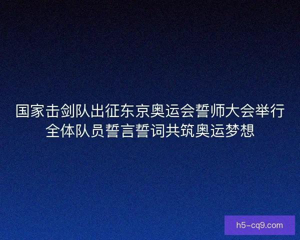 国家击剑队出征东京奥运会誓师大会举行全体队员誓言誓词共筑奥运梦想