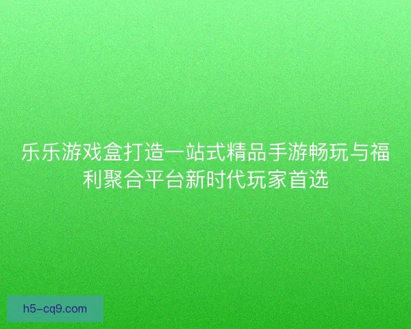 乐乐游戏盒打造一站式精品手游畅玩与福利聚合平台新时代玩家首选