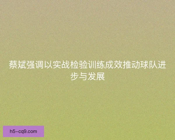 蔡斌强调以实战检验训练成效推动球队进步与发展
