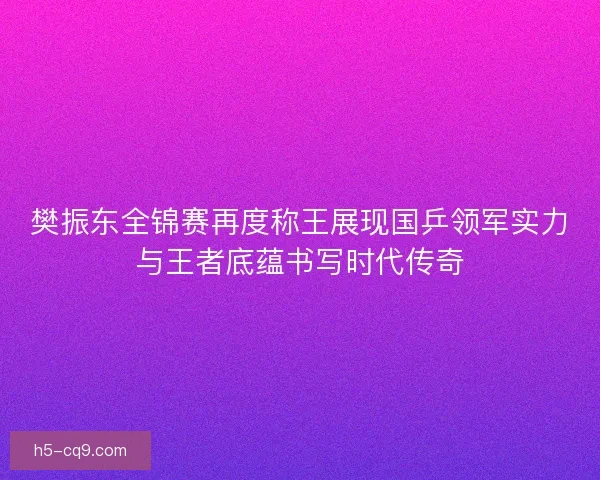 樊振东全锦赛再度称王展现国乒领军实力与王者底蕴书写时代传奇