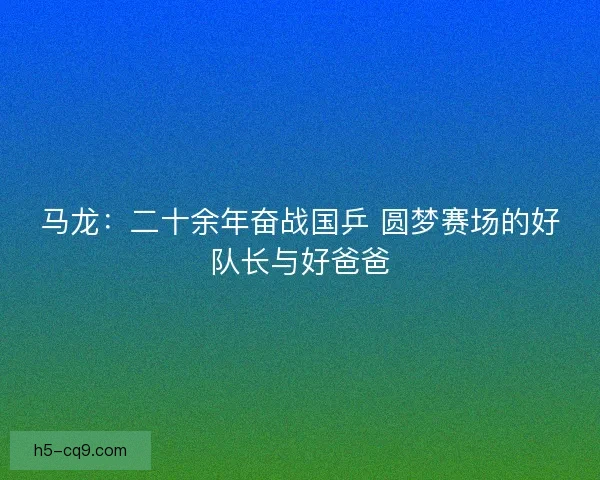 马龙：二十余年奋战国乒 圆梦赛场的好队长与好爸爸