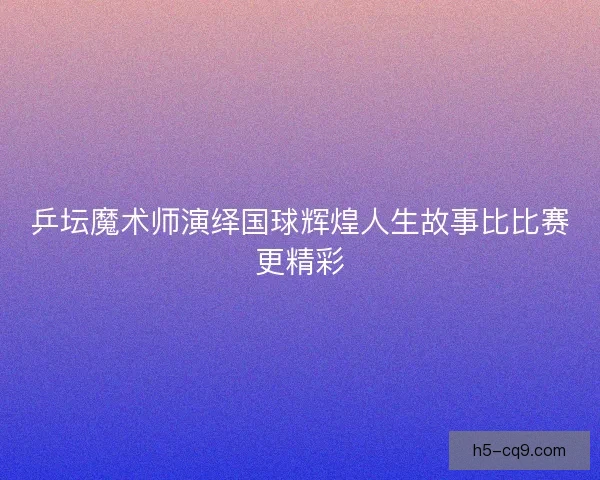 乒坛魔术师演绎国球辉煌人生故事比比赛更精彩