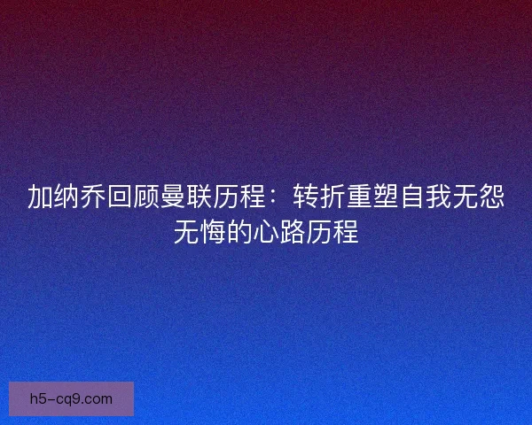 加纳乔回顾曼联历程：转折重塑自我无怨无悔的心路历程