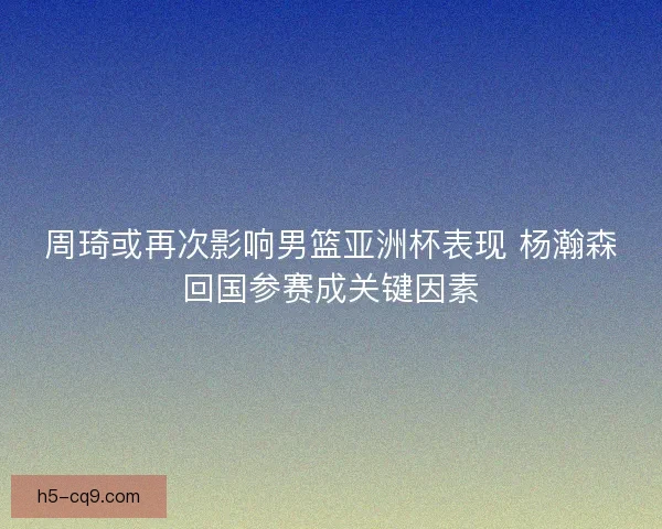 周琦或再次影响男篮亚洲杯表现 杨瀚森回国参赛成关键因素