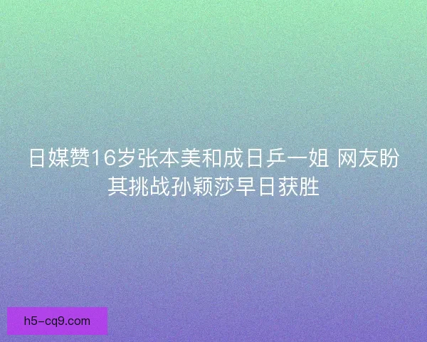 日媒赞16岁张本美和成日乒一姐 网友盼其挑战孙颖莎早日获胜