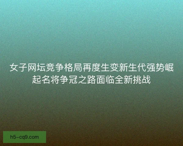 女子网坛竞争格局再度生变新生代强势崛起名将争冠之路面临全新挑战